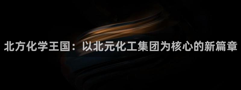 球盟会登录平台入口：北方化学王国：以北元化工集团为核心的新篇