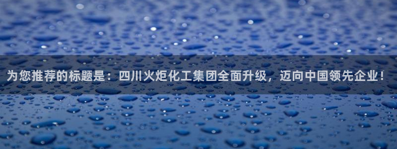 球盟会登陆入口：为您推荐的标题是：四川火炬化工集团全面升级，